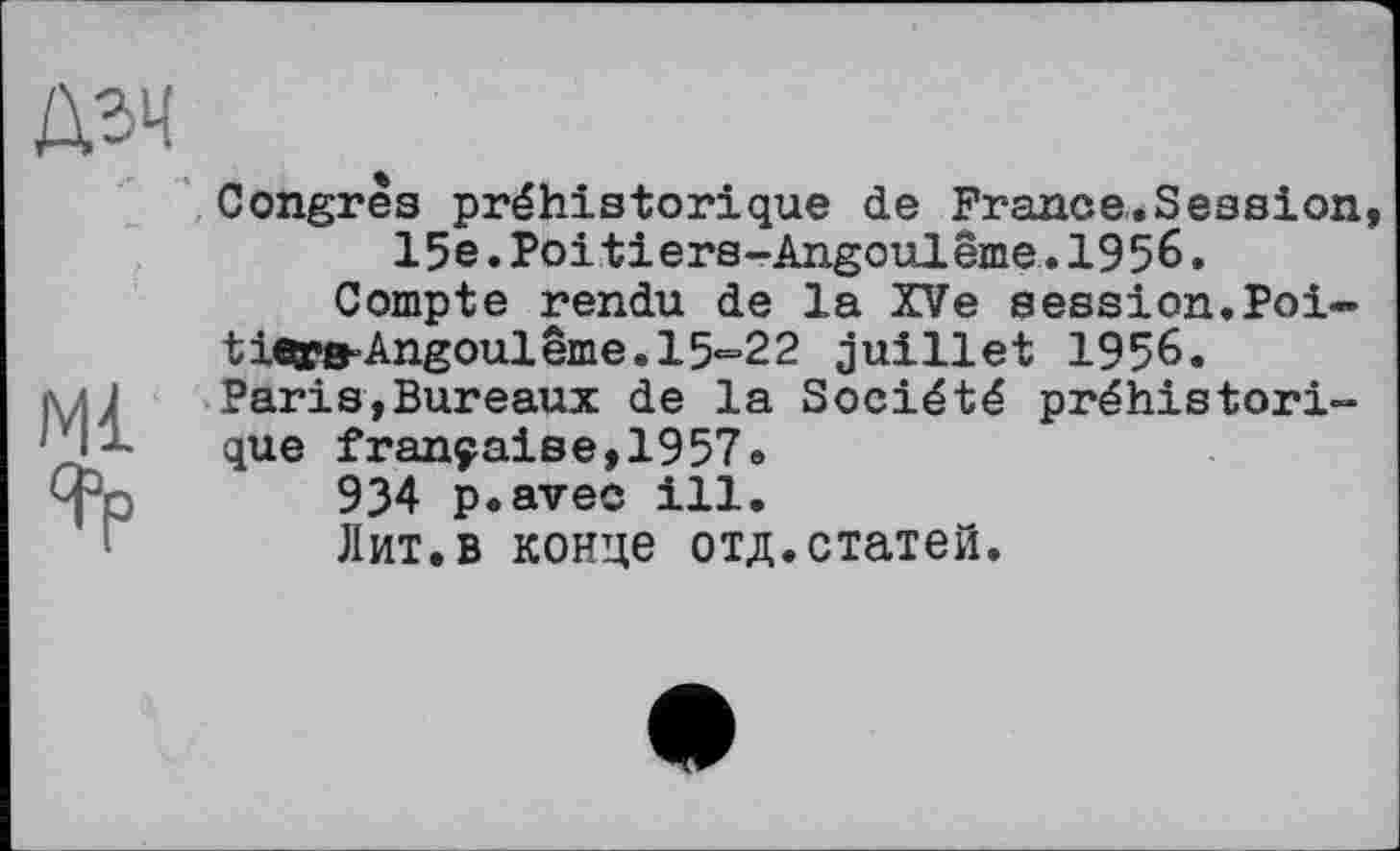 ﻿Дзч
(
Ml
Congres préhistorique de France.Session, 15e.Poitiers-Angoulême,.1956 »
Compte rendu de la XV e session.Poi-tiea?B’Angoulême.l5'=22 juillet 1956. Paris,Bureaux de la Société préhistorique française,1957»
934 p.avec ill.
Лит.в конце отд.статей.